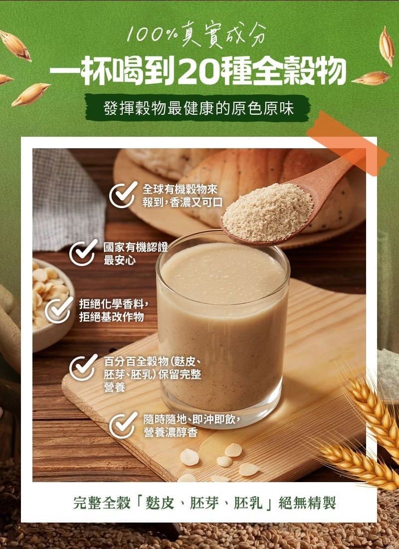 100%真實成分一杯喝到20種全穀物發揮穀物最健康的原色原味全球有機穀物來報到,香濃又可口國家有機認證最安心拒絕化學香料,拒絕基改作物百分百全穀物(麩皮胚芽、胚乳)保留完整營養隨時隨地、即沖即飲,營養濃醇香完整全穀「麩皮、胚芽、胚乳絕無精製