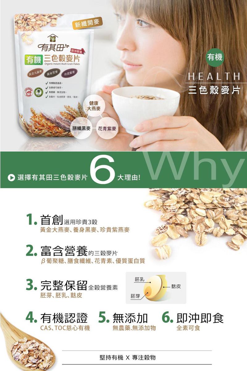 有其田新纖開麥有機三色麥Organic Instant  Grain 黃金。片健康大燕麥膳纖黑麥 花青紫麥有機HEALTH三色穀麥片選擇有其田三色穀麥片 Why大理由!1首創選用珍貴3穀黃金大燕麥養身黑麥、珍貴紫燕麥2.富含營養的三穀麥片葡聚糖、膳食纖維、花青素、優質蛋白質3. 完整保留全穀營養素胚芽、胚乳、麩皮胚乳麩皮胚芽4. 有機認證 5. 無添加  即沖即食CAS、TOC慈心有機無農藥.無添加物全素可食堅持有機  專注穀物