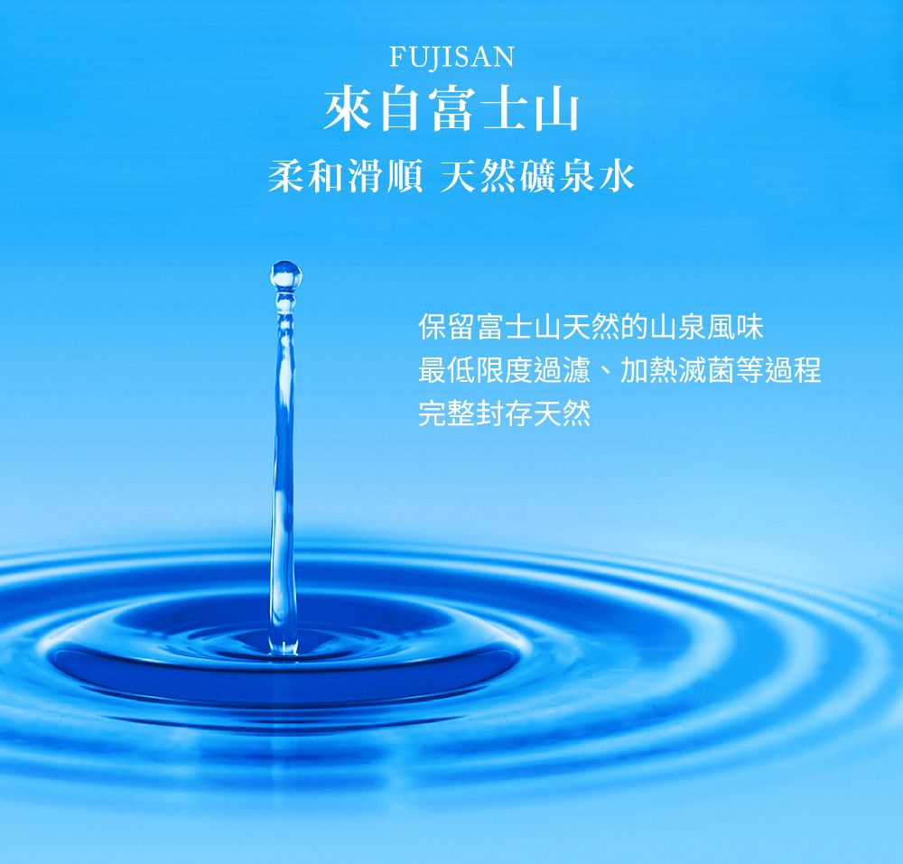 FUJISAN來自富士山柔和滑順 天然礦泉水保留富士山天然的山泉風味最低限度過濾、加熱滅菌等過程完整封存天然