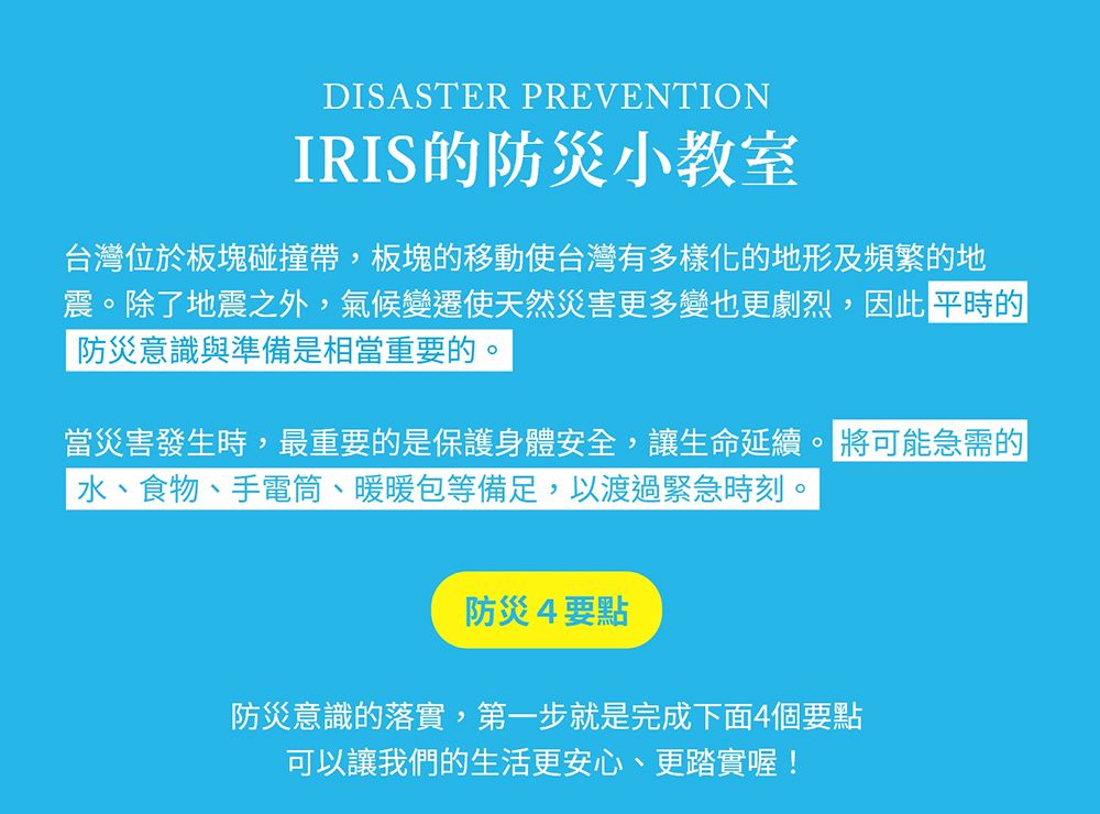 DISASTER PREVENTIONIRIS的防災小教室台灣位於板塊碰撞,板塊的移動使台灣有多樣化的地形及頻繁的地震。除了地震之外,氣候變遷使天然災害更多變也更劇烈,因此 平時的防災意識與準備是相當重要的。當災害發生時,最重要的是保護身體安全,讓生命延續。 將可能急需的、食物、手電筒、暖暖包等備足,以渡過緊急時刻。防災4要點防災意識的落實,第一步就是完成下面4個要點可以讓我們的生活更安心、更踏實喔!