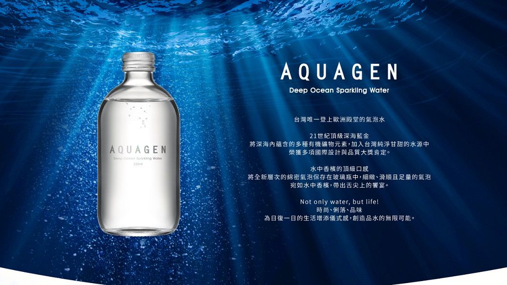 AQUAGEN  Sparkling AQUAGENDeep Ocean  Water台灣唯一登上歐洲殿堂的氣泡水21世紀頂級深海藍金將深海蘊含的多種有機礦物元素,加入台灣純淨甘甜的水源中榮獲多項國際設計與品質大獎肯定。水中香檳的頂級口感將全新層次的綿密氣泡保存在玻璃瓶中,細緻滑順且足量的氣泡宛如水中香檳,帶出舌尖上的饗宴。Not only water, but life!時尚俐落、品味日復一日的生活增添儀式感,創造品水的無限可能。