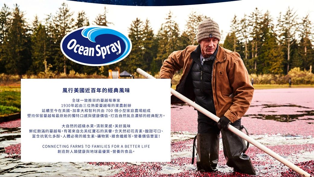 OceanSpray風行美國近百年的經典風味全球一致推崇的專家1930年起由三位熱愛蔓越莓的果農創辦延續至今在美國加拿大和智利共由700個小型家庭農場組成堅持保留蔓越莓最原始的獨特口感與健康價值,打造自然氣息濃郁的經典配方。大自然的超級水果,清新果感,美好風味鮮紅飽滿的蔓越莓,有著來自北美紅寶石的美譽,含天然初花青素,酸甜可口、富含抗氧化多酚、人體必需的維生素、礦物質、膳食纖維等,營養價值豐富!CONNECTING FARMS TO FAMILIES FOR A BETTER LIFE創造對人類健康與地球最優質、營養的食品。