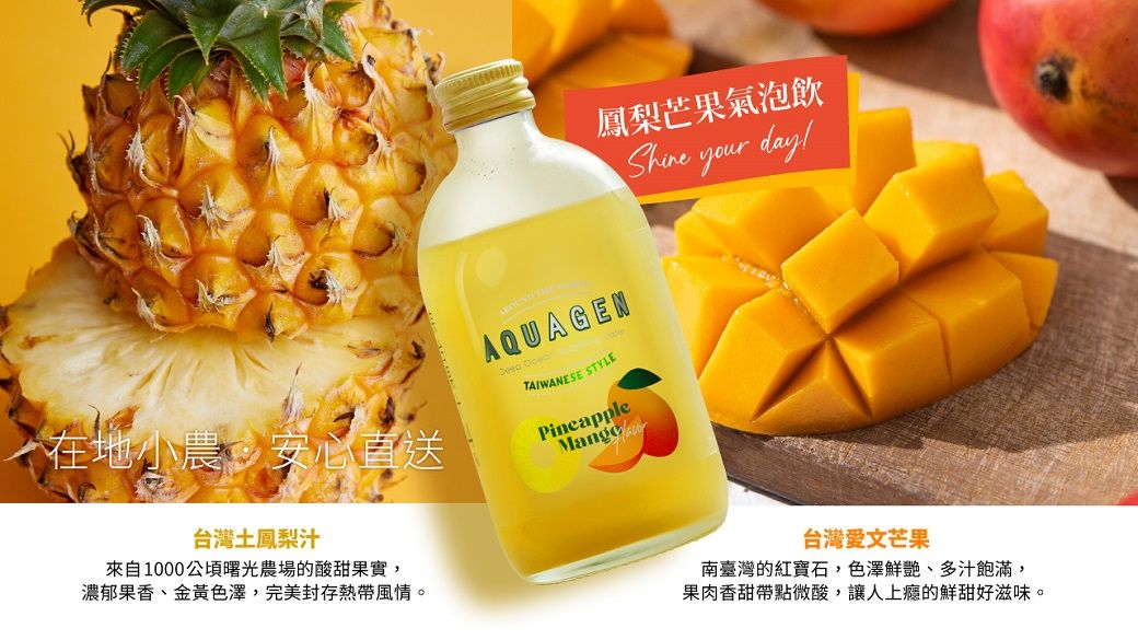AQUAGEN鳳梨芒果氣泡飲 your day! TAIWANESE STYLEPineapple在地小農安心直送台灣土鳳梨汁來自1000曙光農場的酸甜果實,濃郁果香、金黃色澤,完美封存熱帶風情。台灣愛文芒果南臺灣的紅寶石,色澤鮮艷、多汁飽滿,果肉香甜帶點微酸,讓人的鮮甜好滋味。