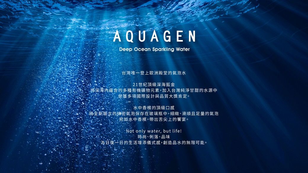 AQUAGENDeep Ocean Sparkling Water台灣唯一登上歐洲殿堂的氣泡水21世紀頂級深海金將深海蘊含的多種有機礦物元素,加入台灣純淨甘甜的水源中榮獲多項國際設計與品質大獎肯定。水中香檳的頂級口感將全新層次的綿密氣泡保存在玻璃瓶中,細緻、滑順且足量的氣泡宛如水中香檳,帶出舌尖上的饗宴。Not only water, but life!時尚、俐落、品味為日復一日的生活增添儀式感,創造品水的無限可能。