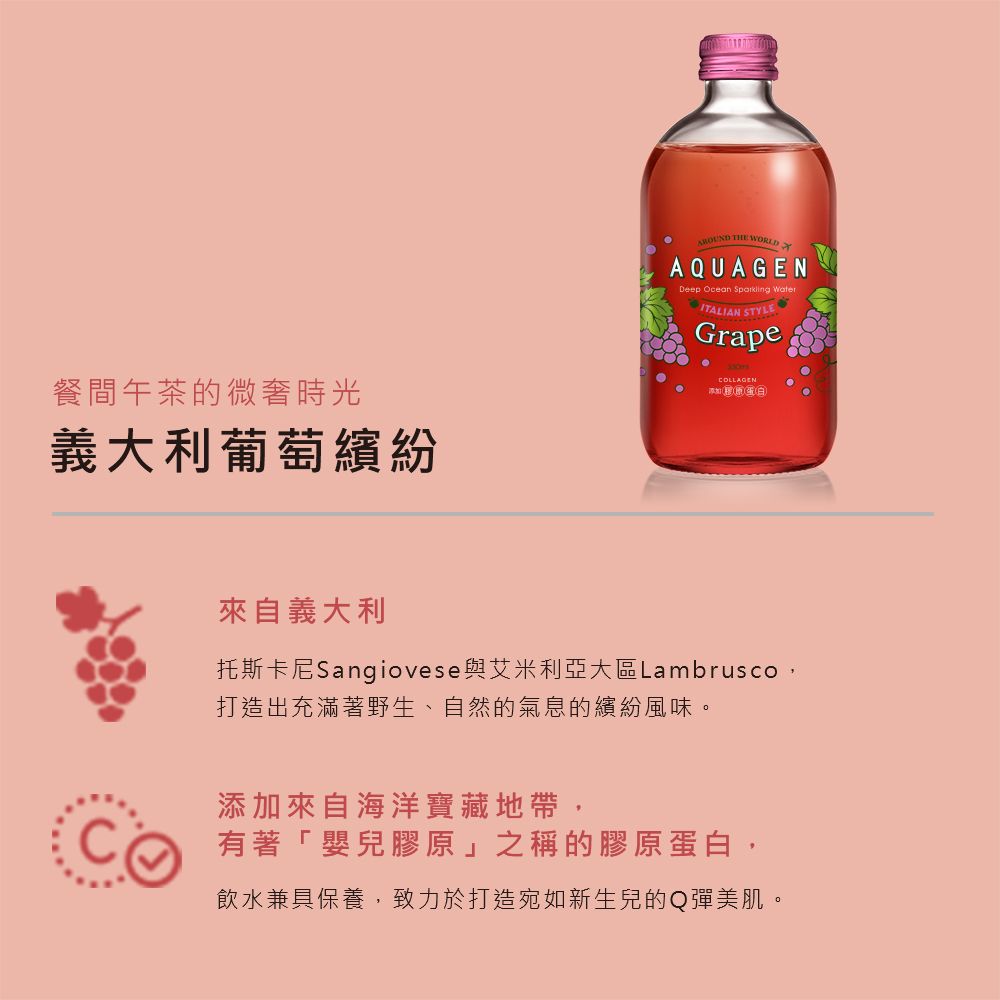 餐間午茶的微奢時光義大利葡萄繽紛 THE WORLDAQUAGENDeep Ocean Sparkling WaterITALIAN STYLEGrapeCOLLAGEN白來自義大利托斯卡尼Sangiovese與艾米利亞大區Lambrusco打造出充滿著野生、自然的氣息的繽紛風味。添加來自海洋寶藏地帶,有著「嬰兒膠原」之稱的膠原蛋白,飲水兼具保養,致力於打造宛如新生兒的Q彈美肌。