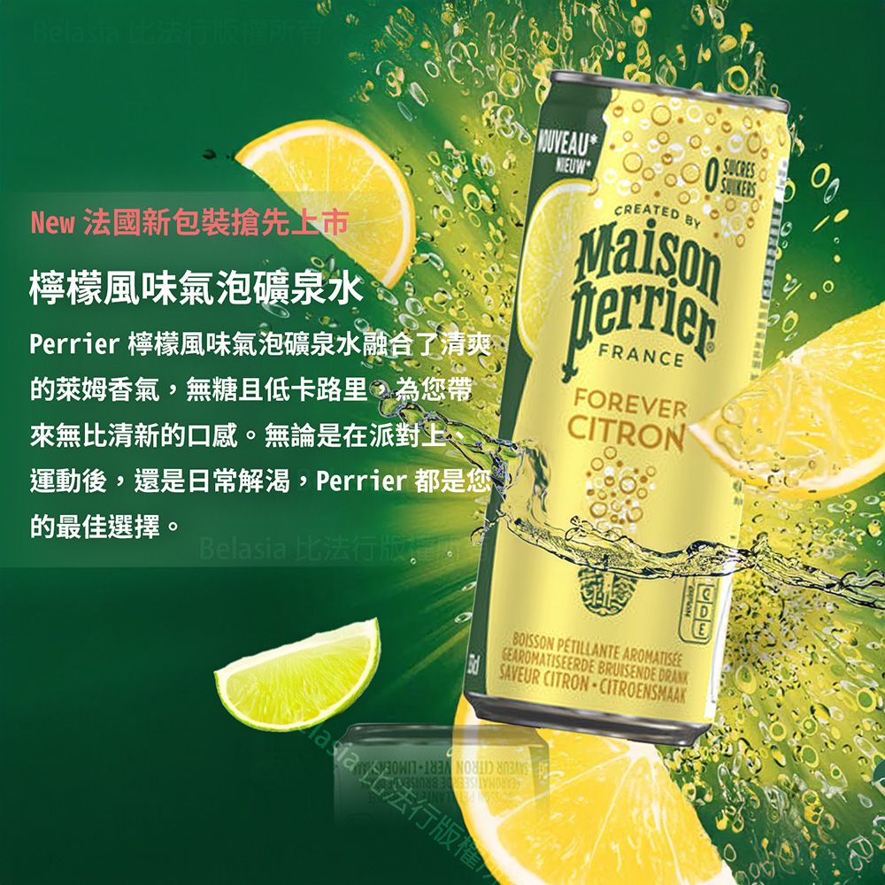 Bela 行權所有New 法國新包裝搶先檸檬風味氣泡礦泉水Perrier 檸檬風味氣泡礦泉水融合了清爽的萊姆香氣無糖且低卡路里,為您帶來無比清新的口感。無論是在派對上運動後,還是日常解渴,Perrier 都是您的最佳選擇。Belasia 比法行版, *CREATED BYMaisonFRANCEFOREVERCITRONSUCRES PETILLANTE GEAROMATISEERDE BRUISENDE  SAVEUR CITRONCITROENSMAAK sia 法行版