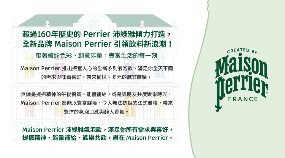 超過160年歷史的 Perrier 沛綠雅傾力打造,全新品牌  Perrier 引領飲料新浪潮!帶著繽紛色彩、創意能量,豐富生活的每一刻Maison Perrier 推出振奮人心的全新系列氣泡飲,滿足你全天不同的需求與味蕾喜好,帶來愉悅、多元的感官體驗。無論是提振精神的午後犒賞、能量補給,或是與朋友共度歡樂時光,Maison Perrier都能以豐富鮮活、令人無法抗拒的法式風格,帶來豐沛的氣泡口感與醉人香氣。Maison Perrier沛綠雅氣泡飲,滿足你所有需求與喜好,提振精神、能量補給、歡樂共飲,盡在 Maison Perrier。CREATED BYMaisonTerrierFRANCE