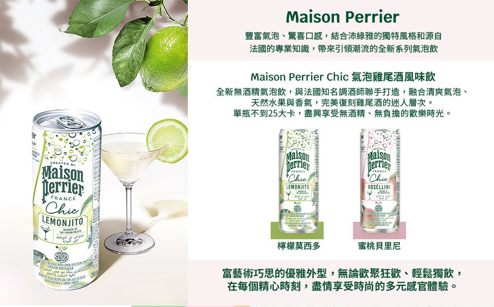 CREATED MaisonterrierLEMONJITO Maison Perrier豐富氣泡、驚喜口感,結合沛綠雅的獨特風格和源自法國的專業知識,帶來引領潮流的全新系列氣泡飲Maison Perrier Chic 氣泡雞尾酒風味飲全新無酒精氣泡飲,與法國知名調酒師聯手打造,融合清爽氣泡、天然水果與香氣,完美復刻雞尾酒的迷人層次。單瓶不到25大卡,盡興享受無酒精、無負擔的歡樂時光。MaisonMaisonFRANCEChicLEMONJITOFRANCEChicROSELLINI檸檬莫西多蜜桃貝里尼الموهيتو富藝術巧思的優雅外型,無論歡聚狂歡、輕鬆獨飲,在每個精心時刻,盡情享受時尚的多元感官體驗。