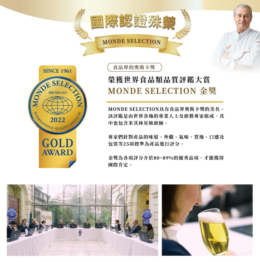 國際認證殊榮MONDE SELECTIONSINCE 1961SELECTIONMONDE2022INTERNATIONALQUALITYINSTITUTEGOLDAWARD食品界的奥斯卡獎榮獲世界食品類品質評鑑大賞MONDE SELECTION 金獎MONDE SELECTION具有食品界奧斯卡獎的美名。該評鑑是由世界各地的專業人士及廚藝專家組成,其中也包含米其林星級廚師。專家們針對產品的味道、外觀、氣味、質地、口感及包裝等25項標準為產品進行評分。金獎為各項評分介於80~89%的優秀品項,才能獲得國際肯定。