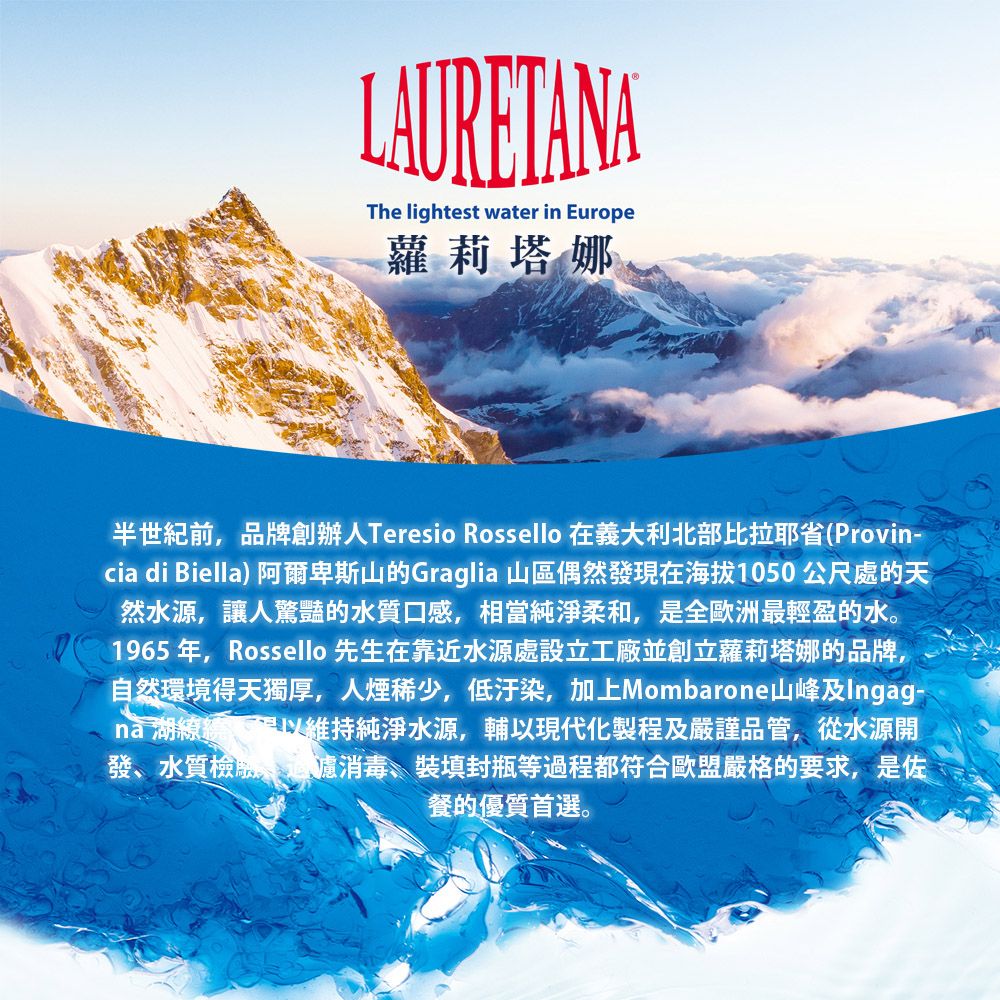 LAURETANAThe lightest water in Europe蘿莉塔娜半世紀前品牌創辦Teresio Rossello 在義大利北部比拉耶省(Provin-cia di Biella) 阿爾卑斯山的Graglia 山區偶然發現在海拔1050公尺處的天然水源,讓人驚豔的水質口感,相當純淨柔和,是全歐洲最輕盈的水。1965年,Rossello 先生在靠近水源處設立工廠並創立蘿莉塔娜的品牌,自然環境得天獨厚,人煙稀少,低汙染,加上Mombarone山峰及Ingag-湖,維持純淨水源,輔以現代化製程及嚴謹品管,從水源開發水質、消毒、裝填封瓶等過程都符合歐盟嚴格的要求,是佐餐的優質首選。