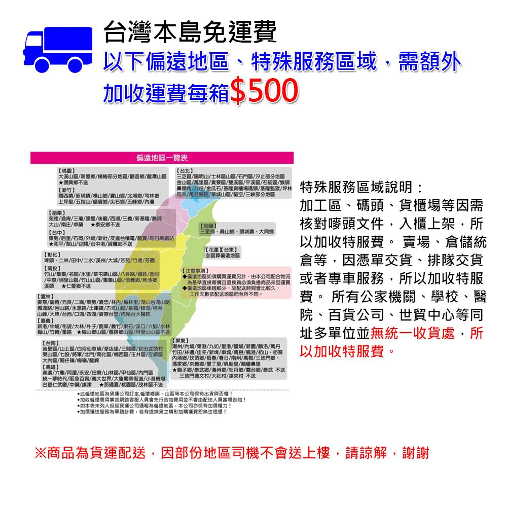 台本島免運費以下地特殊服務域需額外加收運費每箱$500苗栗地一覽表溪楊梅部分地觀音潭復興不送竹西新橫山鄉寶山鄉北埔鄉芎林鄉上坪五指山峨眉鄉/尖石鄉/五峰鄉/苑裡/通宵/三灣/屋/後龍/西/三/新基隆/大山//卓蘭 泰安鄉不送東/后里/石岡/外/新/友台積電/寶/日高鐵站和平/山/谷關/台中港/貨櫃站不送【彰化【台中埤頭二林/田中/二水/溪州//芳苑/竹塘/芬園【投竹山/集集/名/水里/草屯鎮山/八卦路/國姓///埔里山區/竹山山區/集集山區/信鄉/魚池鄉溪頭 仁愛鄉不送【麥/背/元長/二滴/東勢/褒忠/林/梅林里/山岩湖山路湖路/岩山路/水源路/土庫鎮/古坑山區/草/湖/桂林山峰/大埤/台西/口湖/四湖/麥/虎尾台大【新港/中埔/布袋/大林/朴子/鹿草/竹/東石/口/六/水林梅山//番路 ★梅山鄉山區/番路鄉山/阿里山山不送【台南】後壁區/山上區/白河仙草埔/草店里/三/官田東山區/七股/將軍/北門/南化區//玉井區/左大區/關仔嶺/梅/龍【高雄】美濃/六龜//永安//山林區/甲仙區/門區統一夢時代/阪急百貨/義大世界/大魯閣草衙道/小港機場台塑仁武廠/中/旗津 ★那碼夏/桃區/茂林區不送【台北】三芝區//士林區山區/石門區/汐止部分地區/區/區/雙溪區/平溪區/石碇區/頭角/九份/金瓜石/基隆貨櫃場碼頭/基隆監獄/坪林/醫院/華城山區/貓空/部分地區【宜蘭】三星鄉、員山鄉、頭城鎮、大【注意事項】【花蓮台東】地區地區如須購買運費另計由本公司配合物流基準直接報價且退換貨必須負擔商品回運費遠地區車較少故配送時間會比較久工作天依配送地區而有所不同【屏東】潮州/內埔/東港/九如/里港/鹽埔/新/麟洛/萬丹竹田/林邊佳冬/新埤/車城/萬/港/枋山、枋寮內埔鄉/頂鄉///南州/高樹/三地門鄉、瑪家鄉來義鄉/里/帆船里/鼻里★鄉/泰武鄉/滿州鄉/牡丹鄉/台鄉/泰武不送三地門德文/村/達來村 不送此遠地區公司訂定偏遠、山區等本公司保有出貨與否權!加收偏費用事宜網路客服人員會先行告知費用並不會由配送人員當場告知!•如本表未但經貨運公司通報偏地區,本公司亦保有加價權力!加價運送服務為單計費,若有退換貨之情形加購運費恕無法退還!特殊服務區域說明:加工區、碼頭、貨櫃場等因需核對頭文件,入櫃上架,所以加收特服費。 賣場、倉儲統倉等,因憑單交貨、排隊交貨或者專車服務,所以加收特服費。 所有公家機關、學校、醫院、百貨公司、世貿中心等同址多單位並無統一收貨處,所以加收特服費。※商品為貨運配送,因部份地區司機不會送上樓,請諒解,謝謝