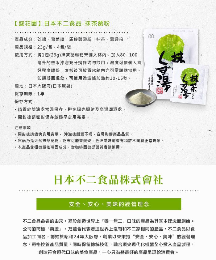 【盛花園】日本不二食品-抹茶葛粉產品成分:砂糖、葡萄糖、馬鈴薯澱粉、抹茶、葛澱粉產品規格:23g/包4包/袋使用方式:將包(23g)抹茶葛粉粉末倒入杯內加入80~100毫升的熱水沖泡充分均勻飲用濃度可依個人喜好程度調整;冷卻後可放置冰箱內亦可當甜點食用。如遇凝固現象,可使用微波爐加熱約10-15秒。產地:日本大阪府(日本原裝)保存期限:1年保存方式:請置於陰涼處常溫保存,避免陽光照射及高溫潮濕處。開封後請密封保存並儘早食用完畢。注意事項開封後請儘快食用完畢,沖泡後擱置不喝,容易影響商品品質。食品乃是天然抹茶葛粉,粉末可能會變硬,色澤或味道會有稍許不同屬正常現象。本產品含極微量咖啡因成分,對咖啡因敏感體質者請慎用。日本不二食品株式會社安全、安心、美味的經營理念不二食品命名的由來,基於創造世界上獨一無二』口味的產品為其基本理念而創始。公司的商標葫蘆,乃蘊含代表著這世界上沒有和不二家相同的產品,不二食品以食品加工聞名,創始於昭和24年大阪府,創業以來秉持“安全、安心、美味”的經營理念,嚴格控管產品質量,同時保留傳統技術,融合頂尖現代化機器全心投入產品製程,創造符合現代口味的美食產品,一心只為將最好的產品呈現給消費者。