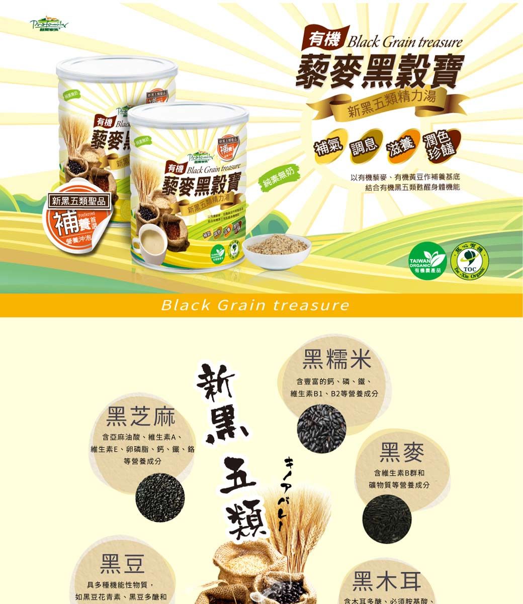 有機 有機 Black Grain treasure穀藜麥精力補新黑類聖品藜麥黑寶 Black Grain treasure補氣調息純素無奶。滋養 潤色珍饈新黑五類精力湯營養沖泡以有機藜麥有機黃豆作基底結合有機黑五類甦醒身體機能Black Grain treasure黑糯米含豐富的鈣磷、鐵、維生素B1、B2等營養成分黑芝麻含亞麻油酸、維生素A、維生素E、卵磷脂、鈣、鐵、等營養成分黑豆具多種機能性物質,如黑豆花青素、黑豆和新黑五類TAIWANORGANIC有機農產品五黑麥含維生素B群和礦物質等營養成分-黑木耳含木耳、必須胺基酸、