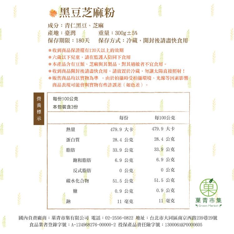 黑豆芝麻粉保存期限180天 保存方式:冷藏,開封後請盡快食用成分:青仁黑豆、芝麻產地:臺灣重量:300g±5%*收到商品保證還有120天以上的效期*六歲以下兒童,請在監護人陪同下食用*本產品含有豆類、芝麻與其製品,對其過敏者不宜食用。*收到商品開封後請盡快食用,請放置於冷藏,勿讓太陽直接照射!*販售商品均以實物為準,由於拍攝時受拍攝環境、光線等因素影響商品表現可能會與實物有些許誤差(如色差)每份100公克每份每100公克熱量479.9大卡479.9 大卡蛋白質28.4公克28.4公克脂肪33.9 公克33.9公克飽和脂肪6.9公克6.9公克反式脂肪0公克0公克碳水化合物51.5公克51.5公克糖0.9公克0.9公克11 毫克11 毫克青市集: Green Market 本包裝含3份國內負責廠商:菓青市集有限公司 電話:022556-0822 地址:台北市大同區南京西路239巷29號食品業者登錄字號:A-124968276-00000-2 投保產品責任險字號:130006AKP0000605-