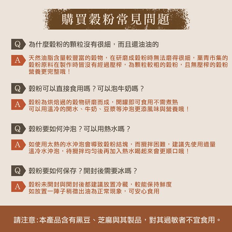 購買粉常見問題為什麼穀粉的顆粒沒有很細,而且還油油的A天然油脂含量較豐富的穀物,在研磨成穀粉時無法磨得很細,菓青市集的穀粉原料在製作時皆沒有經過壓榨,為顆粒較粗的穀粉,且無壓榨的穀粉營養更完整哦!穀粉可以直接食用嗎?可以泡牛奶嗎?A 穀粉為烘焙過的穀物研磨而成,開罐即可食用不需煮熟可以用溫冷的開水、牛奶、豆漿等沖泡更添風味與營養哦!Q穀粉要如何沖泡?可以用熱水嗎?A 如使用太熱的水沖泡會導致穀粉結塊,而攪拌困難,建議先使用適量溫冷水沖泡,待攪拌均勻後再加入熱水喝起來會更順口哦!穀粉要如何保存?開封後需要冰嗎?A穀粉未開封與開封後都建議放置冷藏,較能保持鮮度如放置一陣子稍微出油為正常現象,可安心食用請注意:本產品含有黑豆、芝麻與其製品,對其過敏者不宜食用。