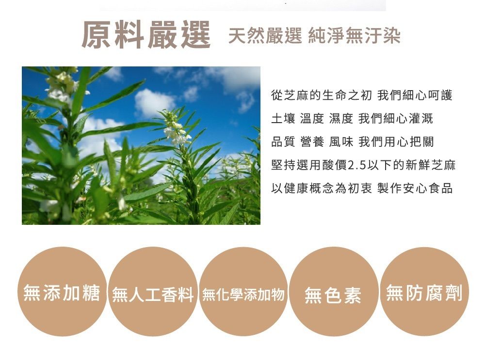 原料嚴選 天然嚴選 純淨無汙染從芝麻的生命之初 我們細心呵護土壤 溫度 濕度 我們細心灌溉品質 營養 風味 我們用心把關堅持選用酸價2.5以下的新鮮芝麻以健康概念為初衷 製作安心食品無添加糖 無人工香料 無化學添加物無色素 無防腐劑