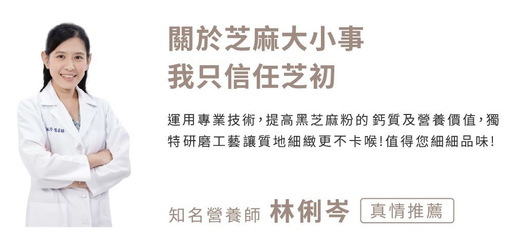 關於芝麻大小事我只信任芝初運用專業技術,提高黑芝麻粉的鈣質及營養價值,獨特研磨工藝讓質地細緻更不卡喉!值得您細細品味!知名營養師 林俐岑 真情推薦