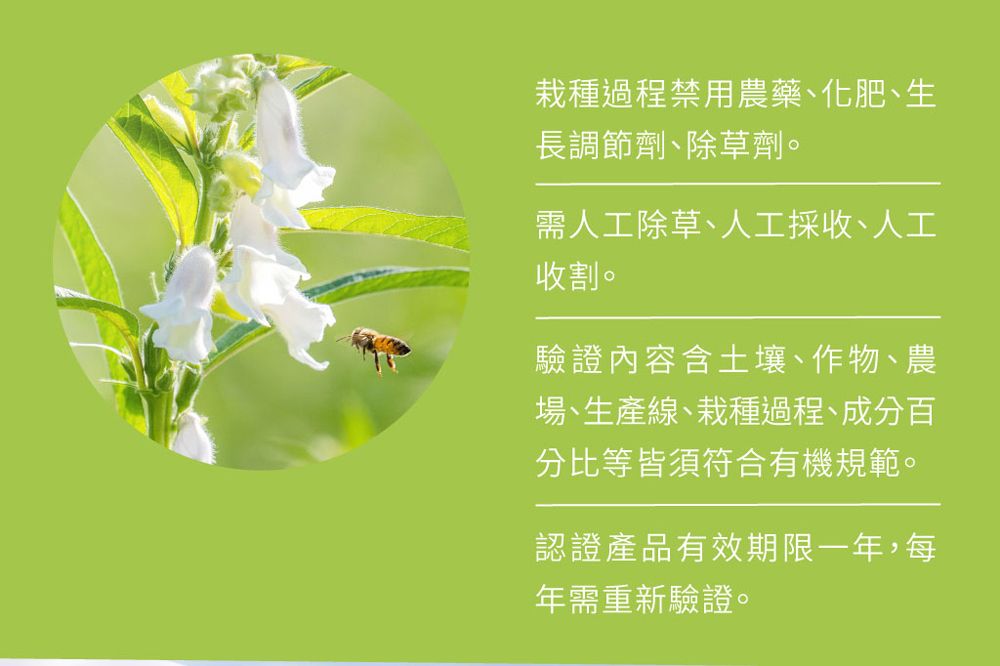 栽種過程禁用農藥、化肥、生長調節劑、除草劑。需人工除草、人工採收、人工收割。驗證內容含土壤、作物、農場、生產線、栽種過程、成分百分比等皆須符合有機規範。認證產品有效期限一年,每年需重新驗證。
