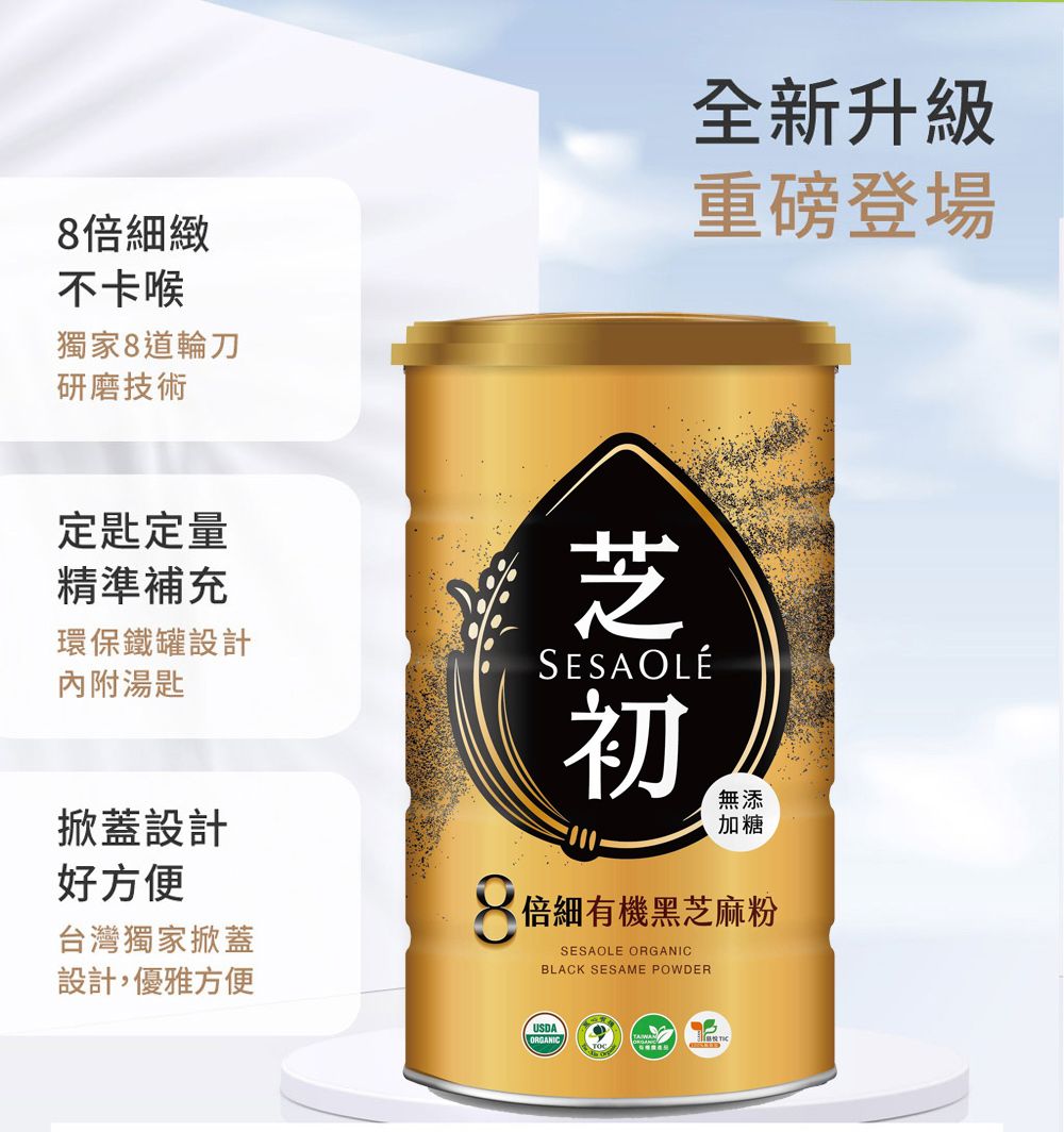 8倍細緻不卡喉獨家8道輪刀研磨技術全新升級重磅登場定匙定量精準補充環保鐵罐設計內附湯匙掀蓋設計好方便台灣獨家掀蓋設計,優雅方便芝SESAOLÉ初無添加糖倍細有機黑芝麻粉SESAOLE ORGANICBLACK SESAME POWDERUSDAORGANIC