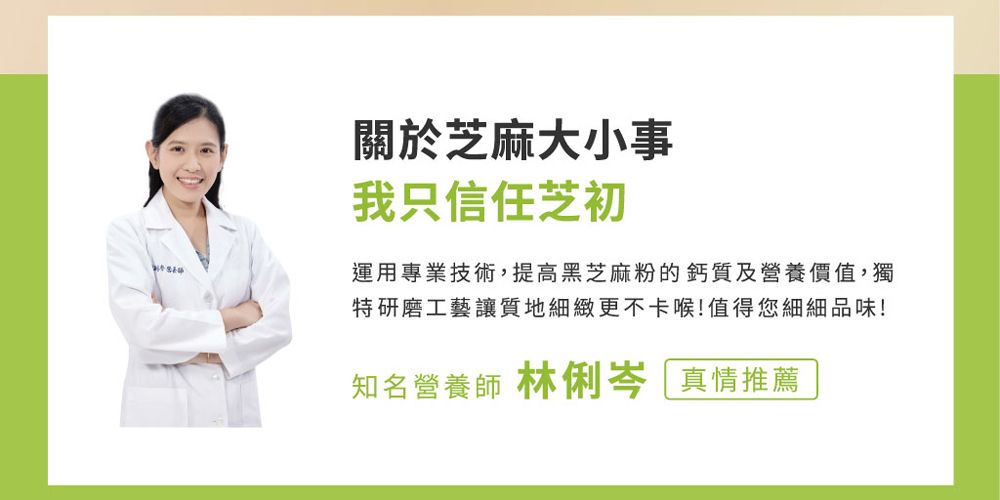 關於芝麻大小事我只信任芝初運用專業技術,提高黑芝麻粉的鈣質及營養價值,獨特研磨工藝讓質地細緻更不卡喉!值得您細細品味!知名營養師 林俐岑 真情推薦