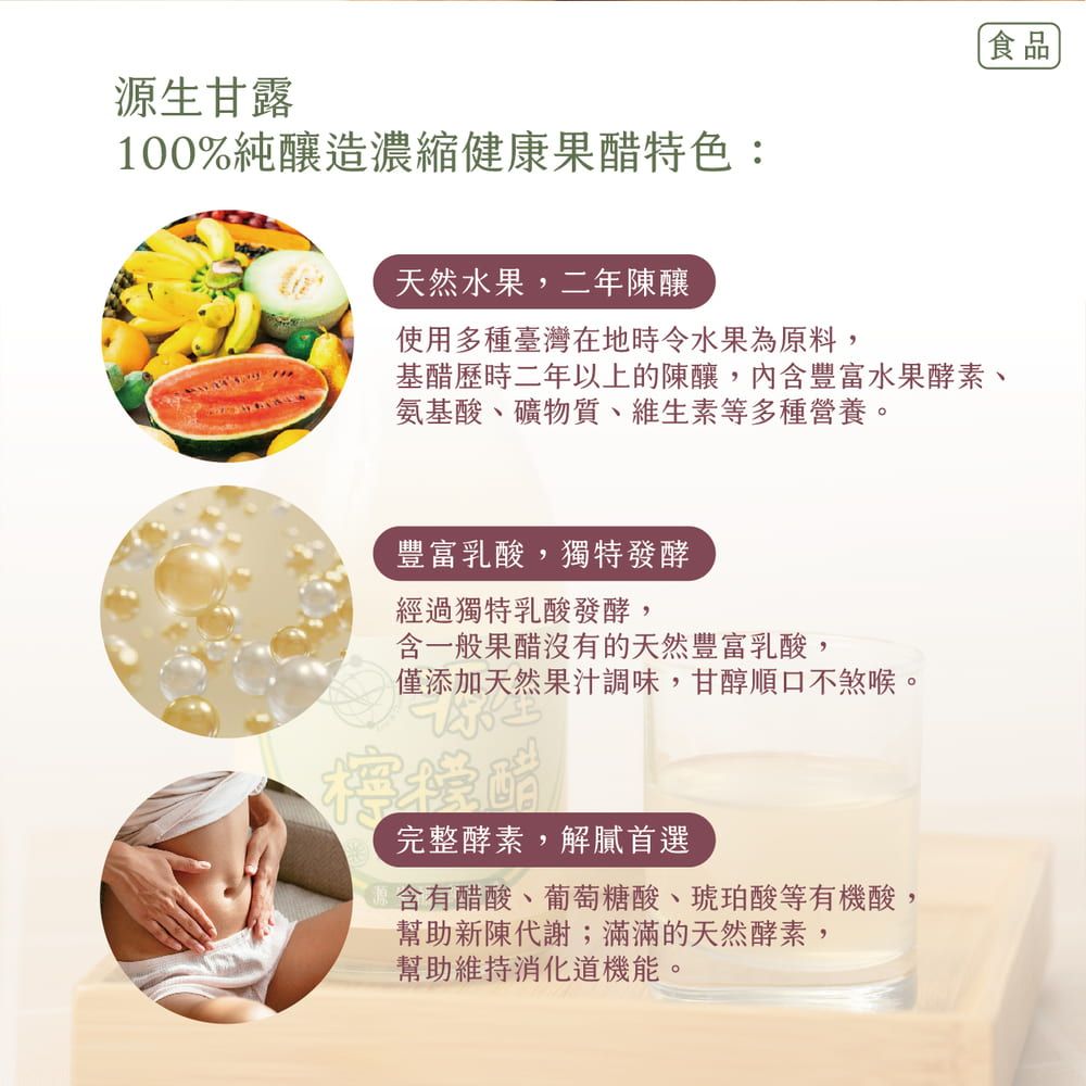 食品源生甘露100%純釀造濃縮健康果醋特色:天然水果,二年陳釀使用多種臺灣在地時令水果為原料,基醋歷時二年以上的陳釀,內含豐富水果酵素、氨基酸、礦物質、維生素等多種營養。豐富乳酸,獨特發酵經過獨特乳酸發酵,含一般果醋沒有的天然豐富乳酸,僅添加天然果汁調味,甘醇順口不煞喉。檸檬醋完整酵素,解膩首選含有醋酸、葡萄糖酸、琥珀酸等有機酸,幫助新陳代謝;滿滿的天然酵素,幫助維持機能。
