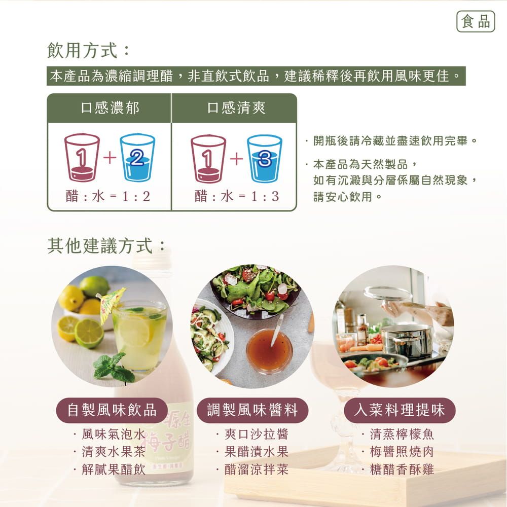 飲用方式:本產品為濃縮調理醋,非直飲式飲品,建議稀釋後再飲用風味更佳。食品口感濃郁口感清爽開瓶後請冷藏並盡速飲用完畢。1213本產品為天然製品,醋 :  = 1 : 2醋 :  = 1 : 3如有沉澱與分層係屬自然現象,請安心飲用。其他建議方式:自製風味飲品風味氣泡水清爽水果茶調製風味醬料爽口沙拉醬入菜料理提味清蒸檸檬魚果醋漬水果梅醬照燒肉解膩果醋飲 醋溜涼拌菜糖醋香酥雞