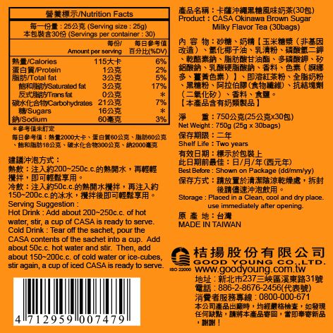 營養標示Nutrition Facts每一份量25公克(Serving size25g)本包裝含30份 (Servings per container:30)每份 每日參考Amount per serving 百分比(%DV)熱量Calories蛋白質/Protein115大卡6%1公克2%/Total fat3公克5%脂肪/Saturated fat3公克17%反式脂肪Trans fat0公克產品名稱:卡薩沖繩黑風味奶茶(30包)Product: CASA Okinawa Brown SugarMilky Flavor Tea (30bags)內容物:砂糖奶精玉米糖漿(非基因改造)、氫化椰子油、乳清粉、磷酸氫二鉀、乾酪素、脂肪酸甘油酯、多磷酸鉀、矽鋁酸鈉、乳酸硬脂酸鈉、香料、色素(婀娜多、薑黃色素)、即溶紅茶粉、全脂奶粉黑糖粉、阿拉伯膠(食物纖維)、抗結塊劑 (二氧化矽)、香料、食鹽。 碳水化合物Carbohydrates 21公克7% 本產品含有奶類製品】糖Sugars16公克鈉/Sodium60毫克3%淨 :750公克(25公克x30包)*參考值未訂定每日參考值:熱量2000大卡、蛋白質60公克、脂肪60公克、飽和脂肪18公克、碳水化合物300公克、納2000毫克保存期限:二年建議沖泡方式:熱飲:注入約200~250cc的熱開水再輕輕,即可輕鬆享用。冷飲:注入約50cc.的熱開水攪拌,再注入約150~.的冰水,攪拌後即可輕鬆享用。Serving Suggestion:Hot Drink : Add about 200~250c.c. of hotwater, stir, a cup of CASA is ready to serve.Cold Drink Tear off the sachet, pour theCASA contents of the sachet into a cup. Addabout 50c.c. hot water and stir. Then, addabout 150~200c.c. of cold water or ice-cubes,Net Weight : 750g (25gx30bags)Shelf Life: Two years有效日期:標示於包裝上此日期前最佳:日/月/年(西元年)Best Before:Shown on Package (dd/mm/yy)保存方式:請放置於清潔陰涼乾燥處,拆封後請儘速沖泡飲用。Storage: Placed in a Clean, cool and dry place.use immediately after opening.原產地:台灣MADE IN TAIWAN桔揚股份有限公司GOOD YOUNG CO.,LTD.stir again, a cup of iced CASA is ready to serve.  www.goodyoung.com.tw4712959 007479地址:新北市237三峽區溪東路31號電話:886-2-8676-2456(代表號)消費者服務專線:0800-000-671本公司產品出廠時,均經嚴格檢查,如發現任何缺點,請將本產品寄回,當即奉寄新品謝謝!