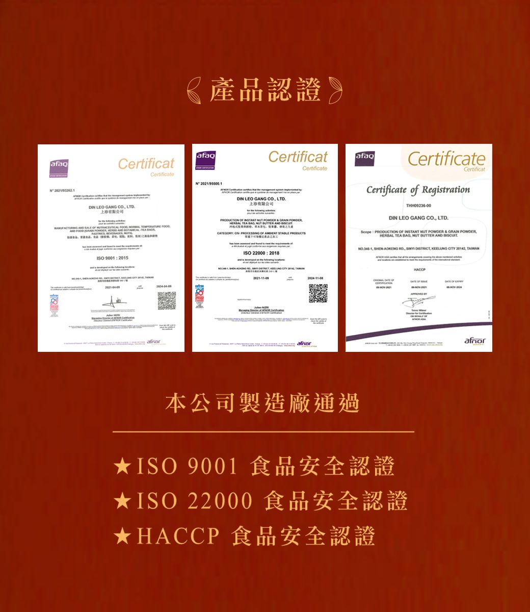 《產認證afaq afaqCertificatCertificate 2021 LEO     SLE       FOOD    AND    品CertificatCertificate LEO GANG  LTD.上珍有限公司        TEA   TER AND BUTCATEGORY  PROCESG    afaqCertificateCertificatCertificate of RegistrationDIN LEO GANG CO. LTD.  OF   POWDER &  POWDERERBAL TEA BAG NUT  AND H 90012015ISO 22000  2018    SIN    ,  CITY  A  OF本公司製造廠通過ISO 9001 食品安全認證★ISO 22000食品安全認證★HACCP食品安全認證