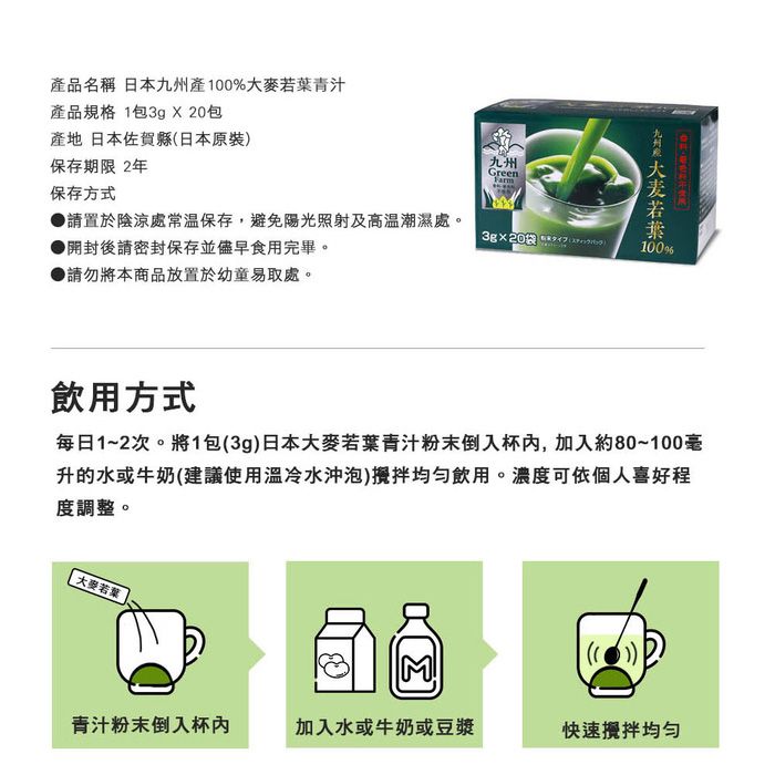 品名稱 日本州產%青汁產品規格 1包3g X 20包產地 日本佐賀縣日本原裝保存期限 2年九州Green保存方式●請置於陰涼處常溫保存,避免陽光照射及高溫潮濕處。3g20袋 ()開封後請密封保存並儘早食用完畢。▶請勿將本商品放置於幼童易取處。九 若葉 100%飲用方式每日1~2次。將1包(3g)日本大麥若葉青汁粉末倒入杯,加入80~100毫升的水或牛奶(建議使用冷水沖泡)飲用。濃度可依個人喜好程度調整。 大麥若葉3青汁粉末倒入杯加入水或牛奶或豆漿快速攪拌均勻