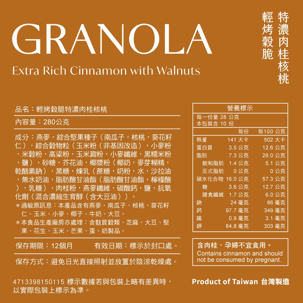 GRANOLAExtra Rich Cinnamon with Walnuts輕特烤濃肉脆桂核桃品名:輕烤穀脆特濃肉桂核桃內容量:280公克成分:燕麥,綜合堅果種子(南瓜子,核桃,葵花籽仁),綜合穀物粒(玉米粉(非基因改造),小麥粉米穀粉,高粱粉,玉米澱粉,小麥纖維,黑糯米粉,鹽),砂糖,芥花油,椰漿粉(椰奶,麥芽糊精,乾酪素鈉),黑糖,煉乳(蔗糖,奶粉,水,沙拉油,無水奶油,脂肪酸甘油酯(脂肪酸甘油酯,檸檬酸),乳糖),肉桂粉,燕麥纖維,碳酸鈣,鹽,抗氧化劑(混合濃縮生育醇(含大豆油))*過敏原訊息:本產品含有燕麥、南瓜子、核桃、葵花籽仁、玉米、小麥、椰子、牛奶、大豆。*本食品生產廠房亦處理:含麩質穀類、芝麻、大豆、堅果、花生、玉米、芒果、蛋、奶製品。熱量營養標示每一份量28 公克本包裝含10份每份每100公克141 大卡502大卡蛋白質3.5公克12.6公克脂肪7.3公克26.0公克飽和脂肪1.4公克5.1公克反式脂肪0公克0公克碳水化合物16.0公克57.3公克糖3.6公克12.7公克膳食纖維 1.7公克6.0公克鈉24毫克86毫克鈣97.7毫克349 毫克鐵0.9毫克3.1毫克鉀84.8毫克303毫克保存期限:12個月有效日期:標示於封口處。保存方式:避免日光直接照射並放置於陰涼乾燥處。4713398150115 標示數據若與包裝上略有差異時,以實際包裝上標示為準。含肉桂,孕婦不宜食用。Contains cinnamon and shouldnot be consumed by pregnant.Product of Taiwan 台灣製造