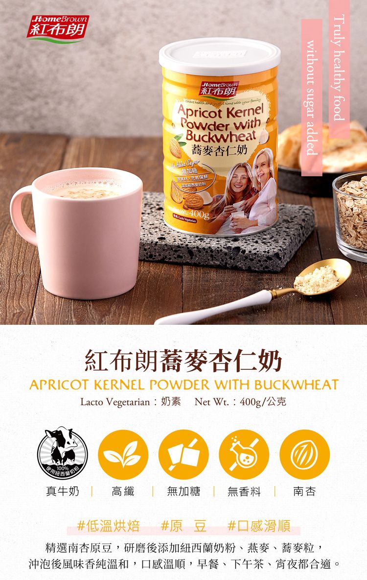 HomeBrown紅布朗HomeBrown紅布朗    time with  Apricot KernelPowder withBuckwheat蕎麥仁奶無加糖保鲜Truly healthy foodwithout sugar added紅布朗蕎麥杏仁奶APRICOT KERNEL POWDER WITH BUCKWHEATLacto Vegetarian︰奶素 Net Wt.:400g/公克の100%真牛奶高纖無加糖 無香料南杏#低溫烘焙 #原豆 #口感滑順精選南杏原豆,研磨後添加紐西蘭奶粉、燕麥、蕎麥粒,沖泡後風味香純溫和,口感溫順,早餐、下午茶、宵夜都合適。