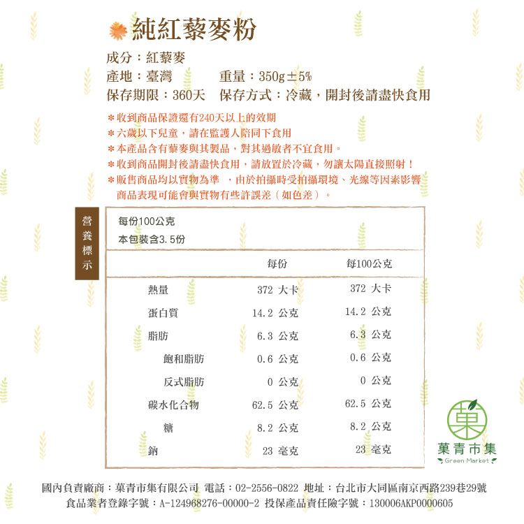 純紅藜麥粉成分紅藜麥產地:臺灣  重量:350g±5%保存期限:360天 保存方式:冷藏開封後請盡快食用*收到商品保證還有240天以上的效期*六歲以下兒童,請在監護人陪同下食用*本產品含有藜麥與其製品,對其過敏者不宜食用*收到商品開封後請盡快食用,請放置於冷藏,勿讓太陽直接照射!*販售商品均以實物為準,由於拍攝時受拍攝環境、光線等因素影響商品表現可能會與實物有些許誤差(如色差)。每份100公克本包裝含3.5份每份每100公克熱量372 大卡372 大卡蛋白質14.2公克14.2公克脂肪6.3 公克6.3 公克飽和脂肪0.6公克0.6公克反式脂肪0公克0公克碳水化合物62.5 公克62.5 公克糖8.2公克8.2 公克23 毫克23 毫克青市集: Green Market 國內負責廠商:菓青市集有限公司 電話:02-2556-0822 地址:台北市大同區南京西路239巷29號食品業者登錄字號:A-124968276-00000-2 投保產品責任險字號:130006AKP0000605