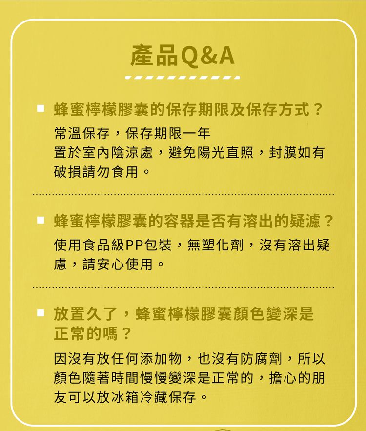 產品Q&A蜂蜜檸檬膠囊的保存期限及保存方式?常溫保存,保存期限一年置於室內陰涼處,避免陽光直照,封膜如有破損請勿食用。蜂蜜檸檬膠囊的容器是否有溶出的疑濾?使用食品級PP包裝,無塑化劑,沒有溶出疑慮,請安心使用。放置久了,蜂蜜檸檬膠囊顏色變深是正常的嗎?因沒有放任何添加物,也沒有防腐劑,所以顏色隨著時間慢慢變深是正常的,擔心的朋友可以放冰箱冷藏保存。