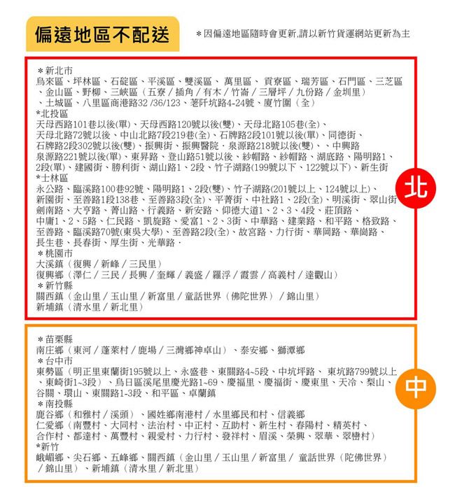 偏遠地區不配送*因偏遠地區隨時會更新請以新竹貨運網站更新為主*新北市來區坪林區石碇區平溪區雙溪區萬里區寮區瑞芳區、石門區、三芝區、金山區、野柳、三峽區五寮/插角/有木/竹崙/三層坪/九份路/金圳里、土城區、八里區商港路32/36/123、阡坑路4-24號、廈竹全*北投區天母西路101巷以後(單)、天母西路120號以後(雙)、天母北路105巷(全)、天母北路72號以後、山北路7段219巷(全)、石牌路2段101號以後(單)、同德街、石牌路2段302號以後(雙)、街、醫院泉源路218號以後(雙)中興路泉源路221號以後(單)、路、登山路51號以後、紗帽路、紗帽路、湖底路、陽明路1、2段(單)、建國街、勝利街、湖山路1、2段、竹子湖路(199號以下、122號以下)、新生街*士林區永公路、臨溪路100巷92號、陽明路1、2段(雙)、竹子湖路(201號以上、124號以上)、新圍街、至善路1段138巷、至善路3段(全)、平街、中社路1、2段(全)、明溪街、翠山街劍南路、大亨路、山路、行義路、新安路、仰德大道1、2、3、4段、莊頂路、中庸1、2、5路、仁民路、凱旋路、愛富1、2、3街、中華路、建業路、和平路、格致路、至善路、臨溪路70號(東吳大學)、至善路2段(全)、故宮路、力行街、華岡路、華崗路、長生巷、長春街、厚生街、光華路*桃園市大溪鎮(復興/新峰/三民里)復興鄉(澤仁/三民/長興/奎輝/義盛/羅浮/霞雲/高義村/達觀山)*新竹縣關西鎮(金山里/玉山里/新富里/童話世界(佛陀世界)/錦山里)新埔鎮(清水里/新北里)*苗栗縣南庄鄉(東河/蓬萊村/鹿場/三灣鄉神卓山)、泰安鄉、獅潭鄉*台中市東勢區(明正里東蘭街195號以上、永盛巷、東關路45段、中坑坪路、東坑路799號以上、東崎街1~3段)、烏日區溪尾里慶光路1~69、慶福里、慶福街、慶東里、天冷、梨山、谷關、環山、東關路1-3段、和平區、卓蘭鎮*南投縣鹿谷鄉(和雅村/溪頭)、國姓鄉南港村/水里鄉民和村、信義鄉仁愛鄉(南豐村、大同村、法治村、中正村、互助村、新生村、春陽村、精英村、合作村、都達村、萬豐村、親愛村、力行村、發祥村、眉溪、榮興、翠華、翠巒村)*新竹峨嵋鄉、尖石鄉、五峰鄉、關西鎮(金山里/玉山里/新富里/童話世界(陀佛世界)/錦山里)、新埔鎮(清水里/新北里)北中