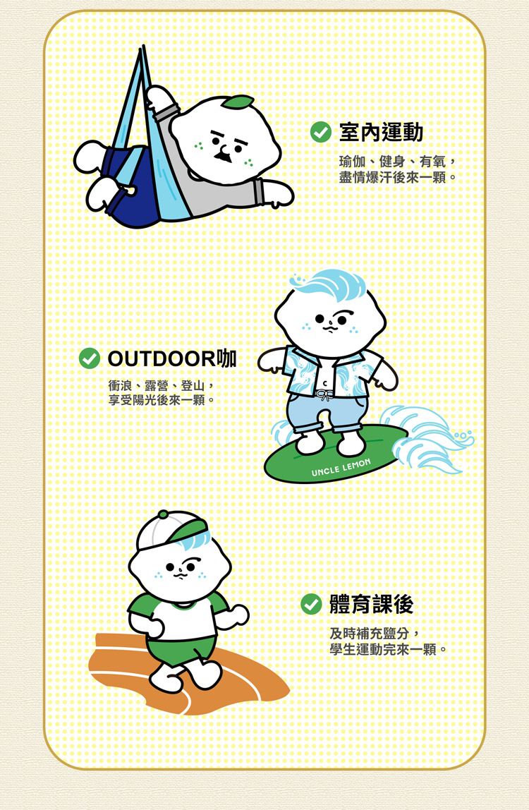 OUTDOOR咖衝浪、露營、登山享受陽光後來一顆。室內運動瑜伽、健身、有氧,盡情爆汗後來一顆。UNCLE LEMON體育課後及時補充,學生運動完來一顆。