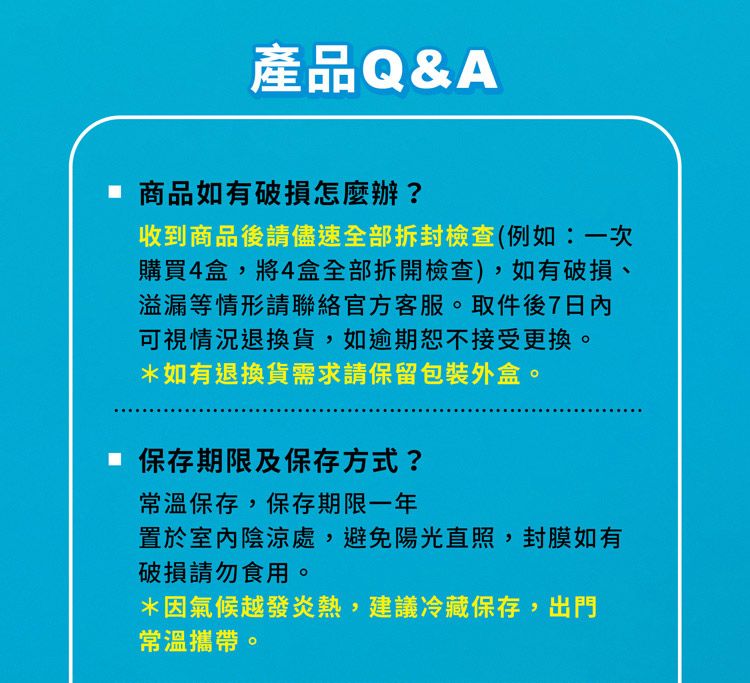 產品Q&A 商品如有破損怎麼辦?收到商品後請儘速全部拆封檢查(例如:一次購買4盒,將4盒全部拆開檢查),如有破損、溢漏等情形請聯絡官方客服。取件後7可視情況退換貨,如逾期恕不接受更換。*如有退換貨需求請保留包裝外盒。 保存期限及保存方式?常溫保存,保存期限一年置於室內陰涼處,避免陽光直照,封膜如有破損請勿食用。*因氣候越發炎熱,建議冷藏保存,出門常溫攜帶。