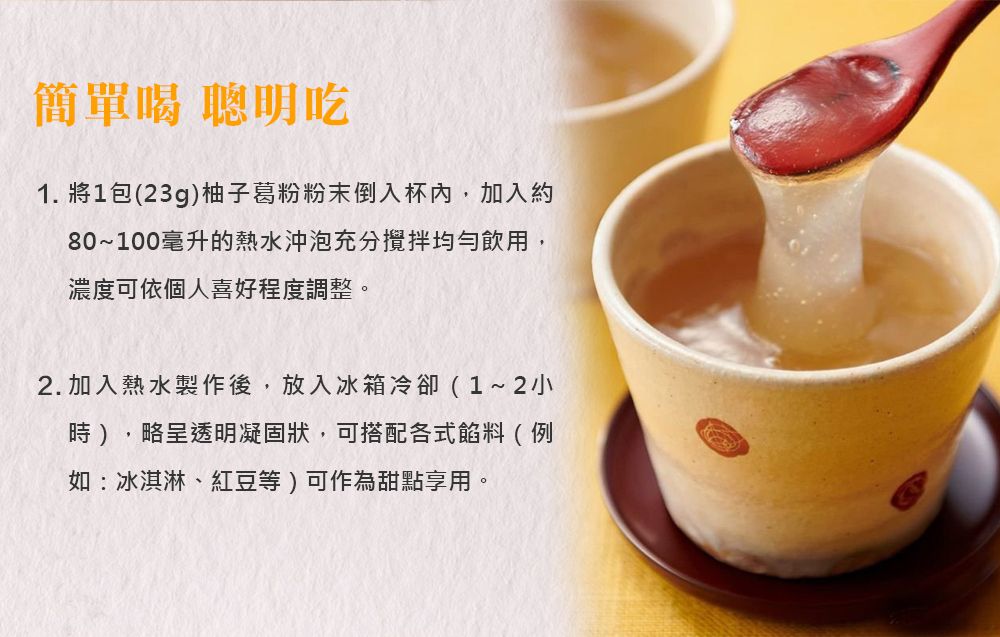 簡單喝 聰明吃1. 將1包(23g)柚子葛粉粉末倒入杯內,加入約80~100毫升的熱水沖泡充分攪拌均勻飲用,濃度可依個人喜好程度調整。2.加入熱水製作後,放入冰箱冷卻(1~2小時),略呈透明凝固狀,可搭配各式餡料(例如:冰淇淋、紅豆等)可作為甜點享用。