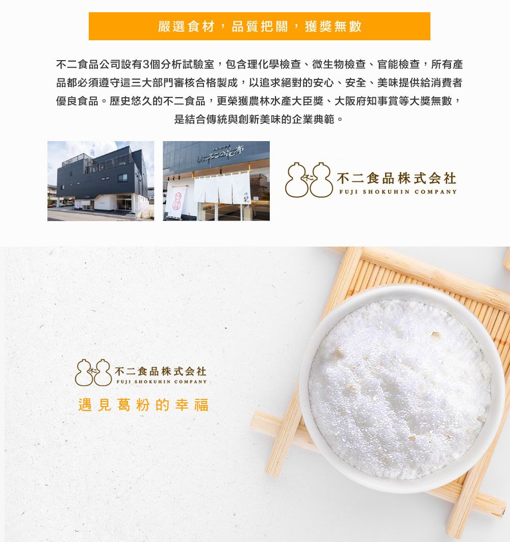 嚴選食材,品質把關,獲獎無數不二食品公司設有3個分析試驗室,包含理化學檢查、微生物檢查、官能檢查,所有產品都必須遵守這三大部門審核合格製成,以追求絕對的安心、安全、美味提供給消費者優良食品。歷史悠久的不二食品,更榮獲農林水産大臣獎、大阪府知事賞等大獎無數,是結合傳統與創新美味的企業典範。不二食品株式会社FUJI SHOKUHIN COMPANY遇見葛粉的幸福この昆布不二食品株式会社FUJI SHOKUHIN COMPANY