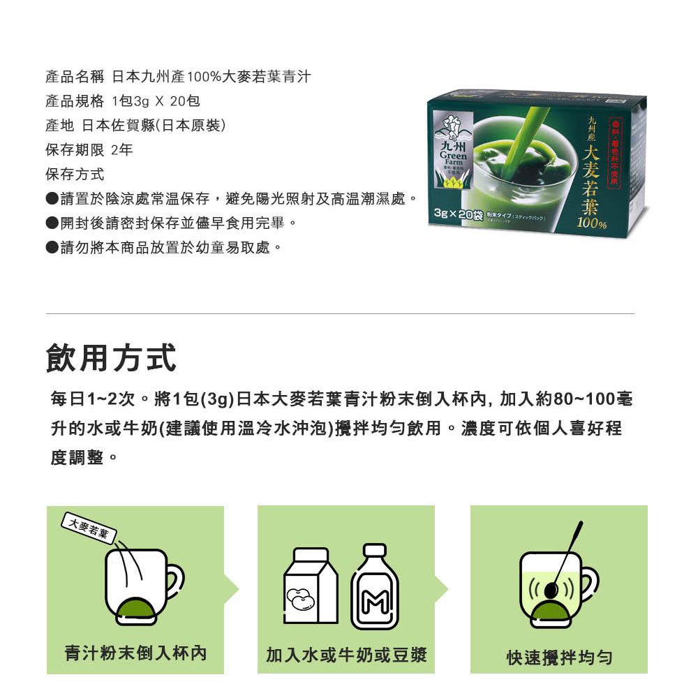 產品名稱 日本產%大麥青汁產品規格 1包3g X20包產地 日本佐賀縣日本原裝保存期限 2年九州GreenFarm保存方式請置於陰涼處常溫保存,避免陽光照射及高溫潮濕處。  開封後請密封保存並儘早食用完畢。●請勿將本商品放置於幼童易取處。九州 若葉100飲用方式每日1~2次。將1包3g日本大麥若葉青汁粉末倒入杯,加入約80~100毫升的水或牛奶(建議使用溫冷水沖泡)攪拌飲用。濃度可依個人喜好程度調整。大麥若葉(())青汁粉末倒入杯加入水或牛奶或豆漿快速攪拌均勻