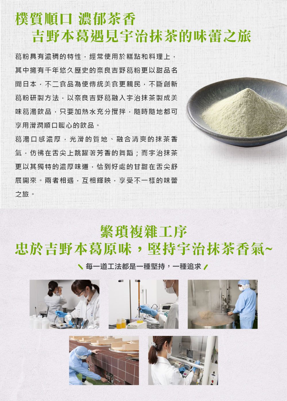 樸質順口 濃郁茶香吉野本葛遇見治抹茶的味蕾之旅葛粉具有濃稠的特性,經常使用於糕點和料理上,其中擁有千年悠久歷史的奈良吉野葛粉更以甜品名日本,不二食品為使傳統美食更親民,不斷創新葛粉研製方法,以奈良吉野葛融入宇治抹茶製成美味葛湯飲品,只要加熱水充分攪拌,隨時隨地都可享用滑潤順口暖心的飲品。葛湯口感濃厚,光滑的質地、融合清爽的抹茶香氣,仿彿在舌尖上跳躍著芳香的舞蹈;而宇治抹茶更以其獨特的濃厚味道,恰到好處的甘甜在舌尖舒展開來。兩者相遇,互相輝映,享受不一樣的味蕾之旅。繁瑣複雜工序忠於吉野本葛原味,堅持宇治抹茶香氣~每一道工法都是一種堅持,一種追求/