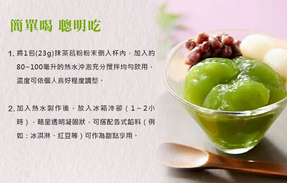 簡單喝 聰明吃1. 將1包(23g)抹茶葛粉粉末倒入杯內,加入約80~100毫升的熱水沖泡充分攪拌均勻飲用,濃度可依個人喜好程度調整。2.加入熱水製作後,放入冰箱冷卻(1~2小時),略呈透明凝固狀,可搭配各式餡料(例如:冰淇淋、紅豆等)可作為甜點享用。