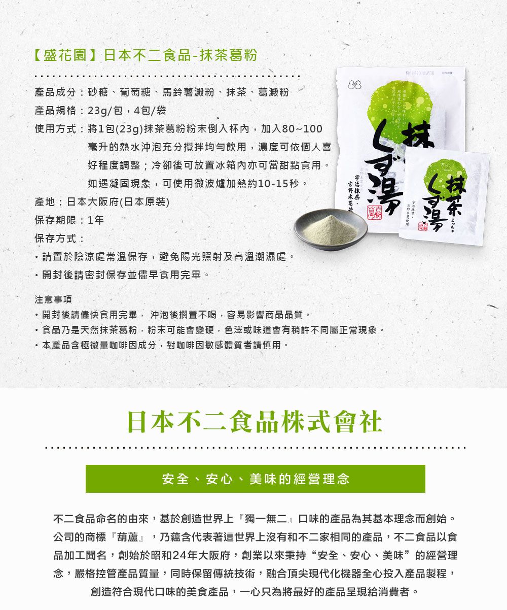 【盛花園】日本不二食品-抹茶葛粉88產品成分:砂糖、葡萄糖、馬鈴薯澱粉、抹茶、葛澱粉產品規格:23g/包,4包/袋使用方式:將1包(23g)抹茶葛粉粉末倒入杯內,加入80~100毫升的熱水沖泡充分攪拌均勻飲用,濃度可依個人喜好程度調整;冷卻後可放置冰箱內亦可當甜點食用。如遇凝固現象,可使用微波爐加熱約10-15秒。產地:日本大阪府(日本原裝)保存期限:1年保存方式:請置於陰涼處常溫保存,避免陽光照射及高溫潮濕處。開封後請密封保存並儘早食用完畢。注意事項開封後請儘快食用完畢,沖泡後擱置不喝,容易影響商品品質。食品乃是天然抹茶葛粉,粉末可能會變硬,色澤或味道會有稍許不同屬正常現象。本產品含極微量咖啡因成分,對咖啡因敏感體質者請慎用。日本不二食品株式會社安全、安心、美味的經營理念不二食品命名的由來,基於創造世界上獨一無二口味的產品為其基本理念而創始。公司的商標葫蘆』,乃蘊含代表著這世界上沒有和不二家相同的產品,不二食品以食品加工聞名,創始於昭和24年大阪府,創業以來秉持“安全、安心、美味”的經營理念,嚴格控管產品質量,同時保留傳統技術,融合頂尖現代化機器全心投入產品製程,創造符合現代口味的美食產品,一心只為將最好的產品呈現給消費者。