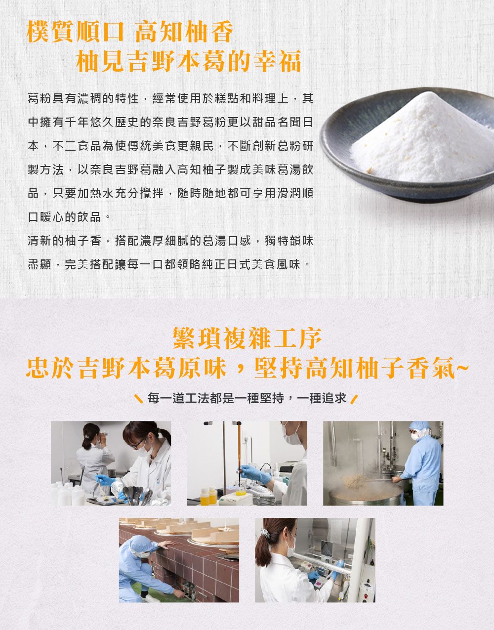 樸質順口 高知柚香柚見吉野本葛的幸福葛粉具有濃稠的特性,經常使用於糕點和料理上,其中擁有千年悠久歷史的奈良吉野葛粉更以甜品名聞日本,不二食品為使傳統美食更親民,不斷創新葛粉研製方法,以奈良吉野葛融入高知柚子製成美味葛湯飲品,只要加熱水充分攪拌,隨時隨地都可享用滑潤順口暖心的飲品。清新的柚子香,搭配濃厚細膩的葛湯口感,獨特韻味盡顯,完美搭配讓每一口都領略純正日式美食風味。繁瑣複雜工序忠於吉野本葛原味,堅持高知柚子香氣~每一道工法都是一種堅持,一種追求/