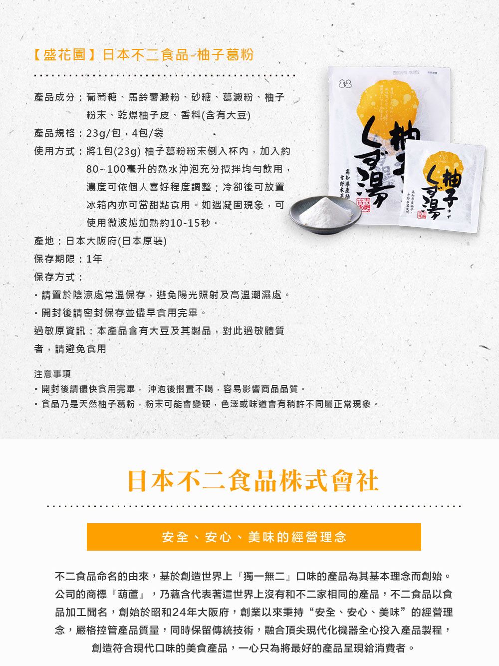 【盛花園】日本不二食品-葛粉柚子品成分:葡萄糖、馬鈴薯澱粉、砂糖、葛澱粉、柚子粉末、乾燥柚子皮、香料(含有大豆)產品規格:23g/包,4包/袋使用方式:將1包(23g) 柚子葛粉粉末倒入杯內,加入約80~100毫升的熱水沖泡充分攪拌均勻飲用,濃度可依個人喜好程度調整;冷卻後可放置冰箱內亦可當甜點食用。如遇凝固現象,可使用微波爐加熱約10-15秒。產地:日本大阪府(日本原裝)保存期限:1年保存方式:請置於陰涼處常溫保存,避免陽光照射及溫潮濕處。開封後請密封保存並儘早食用完畢。過敏原資訊:本產品含有大豆及其製品,對此過敏體質者,請避免食用注意事項開封後請儘快食用完畢,沖泡後擱置不喝,容易影響商品品質。高產食品乃是天然柚子葛粉,粉末可能會變硬,色澤或味道會有稍許不同屬正常現象。日本不二食品株式會社安全、安心、美味的經營理念不二食品命名的由來,基於創造世界上獨一無二』口味的產品為其基本理念而創始。公司的商標葫蘆』,乃蘊含代表著這世界上沒有和不二家相同的產品,不二食品以食品加工聞名,創始於昭和24年大阪府,創業以來秉持“安全、安心、美味”的經營理念,嚴格控管產品質量,同時保留傳統技術,融合頂尖現代化機器全心投入產品製程,創造符合現代口味的美食產品,一心只為將最好的產品呈現給消費者。