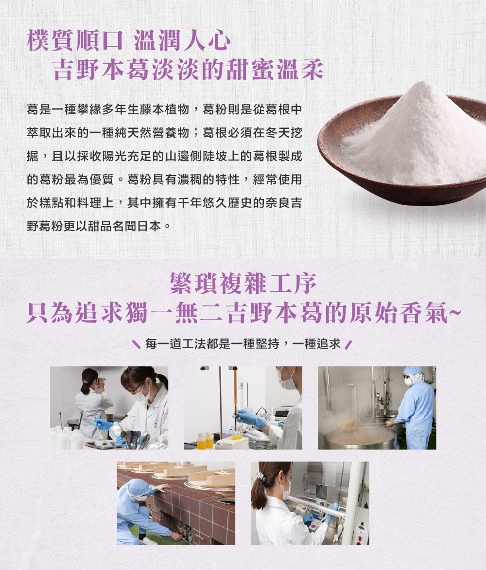 樸質順口 溫潤人心吉野本葛淡淡的甜蜜溫柔葛是一種攀緣多年生藤本植物,葛粉則是從葛根中萃取出來的一種純天然營養物;葛根必須在冬天挖掘,且以採收陽光充足的山邊側陡坡上的葛根製成的葛粉最為優質。葛粉具有濃稠的特性,經常使用於糕點和料理上,其中擁有千年悠久歷史的奈良吉野葛粉更以甜品名聞日本。繁瑣複雜工序只為追求獨一無二吉野本葛的原始香氣~每一道工法都是一種堅持,一種追求/