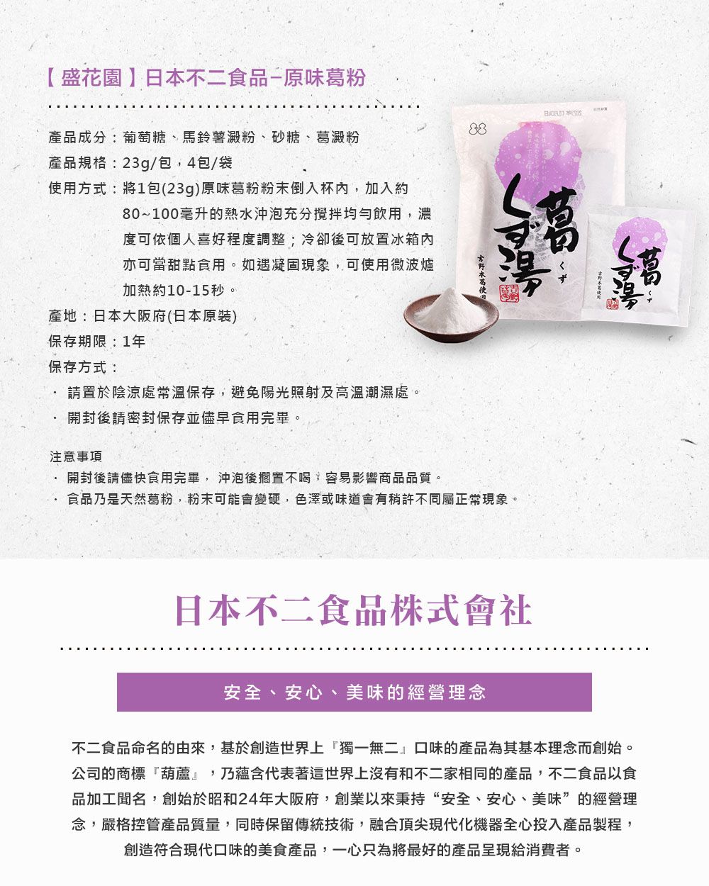 【盛花園】日本不二食品原味葛粉產品成分:葡萄糖、馬鈴薯澱粉、砂糖、葛澱粉產品規格:23g/包4包/袋使用方式:將1包(23g)原味葛粉粉末倒入杯內,加入約80~100毫升的熱水沖泡充分攪拌均勻飲用,濃度可依個人喜好程度調整;冷卻後可放置冰箱內亦可當甜點食用。如遇凝固現象,可使用微波爐加熱約10-15秒。產地:日本大阪府(日本原裝)保存期限:1年保存方式:請置於陰涼處常溫保存,避免陽光照射及高溫潮濕處。開封後請密封保存並儘早食用完畢。注意事項開封後請儘快食用完畢,沖泡後擱置不喝,容易影響商品品質。食品乃是天然葛粉,粉末可能會變硬,色澤或味道會有稍許不同屬正常現象。くず日本不二食品株式會社安全、安心、美味的經營理念不二食品命名的由來,基於創造世界上獨一無二口味的產品為其基本理念而創始。公司的商標』,乃蘊含代表著這世界上沒有和不二家相同的產品,不二食品以食品加工聞名,創始於昭和24年大阪府,創業以來秉持“安全、安心、美味”的經營理念,嚴格控管產品質量,同時保留傳統技術,融合頂尖現代化機器全心投入產品製程,創造符合現代口味的美食產品,一心只為將最好的產品呈現給消費者。