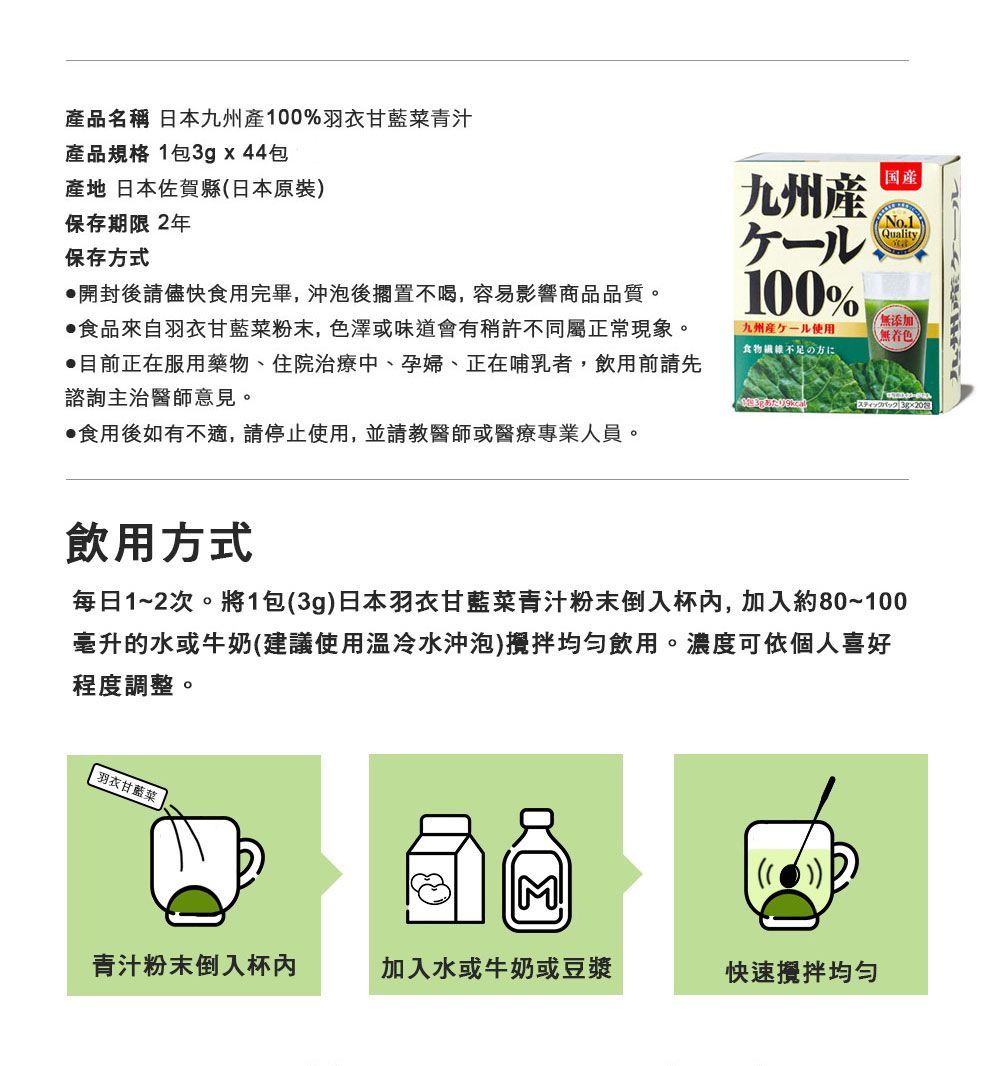 品名稱 日本九州產%羽衣甘藍菜青汁產品規格 1包3gx44包產地 日本佐賀縣日本原裝)保存期限 2年保存方式開封後請儘快食用完畢,沖泡後擱置不喝,容易影響商品品質。食品來自羽衣甘藍菜粉末,色澤或味道會有稍許不同屬正常現象。目前正在服用藥物、住院治療中、孕婦、正在哺乳者,飲用前請先諮詢主治醫師意見。食用後如有不適,請停止使用,並請教醫師或醫療專業人員。九州100%九州産ケール使用食物不足の| Quality無添加(無飲用方式每日1~2次。將1包(3g)日本羽衣甘藍菜青汁粉末倒入杯,加入約80~100毫升的水或牛奶(建議使用冷水沖泡)攪拌飲用。濃度可依個人喜好程度調整。羽衣甘藍菜M!青汁粉末倒入杯內加入水或牛奶或豆漿快速攪拌