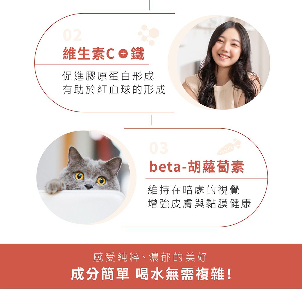 02維生素C鐵促進膠原蛋白形成有助於紅血球的形成03beta-胡蘿蔔素維持在暗處的視覺增強皮膚與黏膜健康感受純粹、濃郁的美好成分簡單 喝水無需複雜!