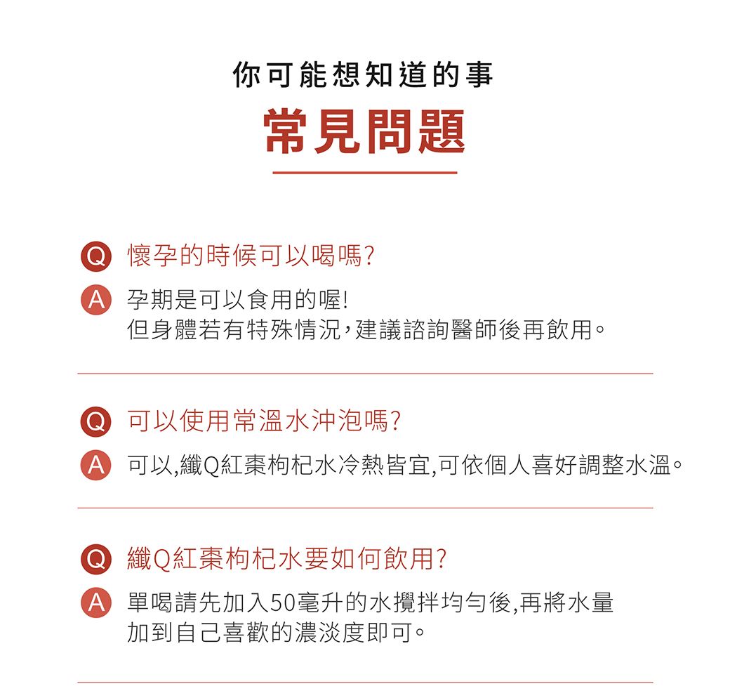 你可能想知道的事常見問題 懷孕的時候可以喝嗎? 孕期是可以食用的喔!但身體若有特殊情況,建議諮詢醫師後再飲用。 可以使用常溫水沖泡嗎? 可以,纖Q紅棗枸杞水冷熱皆宜,可依個人喜好調整水溫。 纖Q紅棗枸杞水要如何飲用?A 單喝請先加入50毫升的水均勻後,再將水量加到自己喜歡的濃淡度即可。