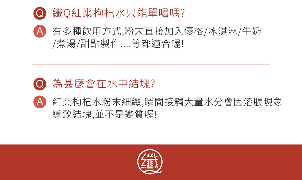 纖Q紅棗枸杞水只能單喝嗎?有多種飲用方式,粉末直接加入優格/冰淇淋/牛奶/煮湯/甜點製作等都適合喔! 為什麼會在水中結塊?A 紅棗枸杞水粉末細緻,瞬間接觸大量水分會因溶脹現象導致結塊,並不是變質喔!